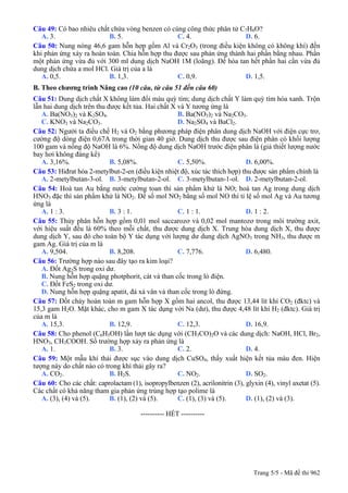 Câu 49: Có bao nhiêu chất chứa vòng benzen có cùng công thức phân tử C7H8O?
A. 3. B. 5. C. 4. D. 6.
Câu 50: Nung nóng 46,6 gam hỗn hợp gồm Al và Cr2O3 (trong điều kiện không có không khí) đến
khi phản ứng xảy ra hoàn toàn. Chia hỗn hợp thu được sau phản ứng thành hai phần bằng nhau. Phần
một phản ứng vừa đủ với 300 ml dung dịch NaOH 1M (loãng). Để hòa tan hết phần hai cần vừa đủ
dung dịch chứa a mol HCl. Giá trị của a là
A. 0,5. B. 1,3. C. 0,9. D. 1,5.
B. Theo chương trình Nâng cao (10 câu, từ câu 51 đến câu 60)
Câu 51: Dung dịch chất X không làm đổi màu quỳ tím; dung dịch chất Y làm quỳ tím hóa xanh. Trộn
lẫn hai dung dịch trên thu được kết tủa. Hai chất X và Y tương ứng là
A. Ba(NO3)2 và K2SO4. B. Ba(NO3)2 và Na2CO3.
C. KNO3 và Na2CO3. D. Na2SO4 và BaCl2.
Câu 52: Người ta điều chế H2 và O2 bằng phương pháp điện phân dung dịch NaOH với điện cực trơ,
cường độ dòng điện 0,67A trong thời gian 40 giờ. Dung dịch thu được sau điện phân có khối lượng
100 gam và nồng độ NaOH là 6%. Nồng độ dung dịch NaOH trước điện phân là (giả thiết lượng nước
bay hơi không đáng kể)
A. 3,16%. B. 5,08%. C. 5,50%. D. 6,00%.
Câu 53: Hiđrat hóa 2-metylbut-2-en (điều kiện nhiệt độ, xúc tác thích hợp) thu được sản phẩm chính là
A. 2-metylbutan-3-ol. B. 3-metylbutan-2-ol. C. 3-metylbutan-1-ol. D. 2-metylbutan-2-ol.
Câu 54: Hoà tan Au bằng nước cường toan thì sản phẩm khử là NO; hoà tan Ag trong dung dịch
HNO3 đặc thì sản phẩm khử là NO2. Để số mol NO2 bằng số mol NO thì tỉ lệ số mol Ag và Au tương
ứng là
A. 1 : 3. B. 3 : 1. C. 1 : 1. D. 1 : 2.
Câu 55: Thủy phân hỗn hợp gồm 0,01 mol saccarozơ và 0,02 mol mantozơ trong môi trường axit,
với hiệu suất đều là 60% theo mỗi chất, thu được dung dịch X. Trung hòa dung dịch X, thu được
dung dịch Y, sau đó cho toàn bộ Y tác dụng với lượng dư dung dịch AgNO3 trong NH3, thu được m
gam Ag. Giá trị của m là
A. 9,504. B. 8,208. C. 7,776. D. 6,480.
Câu 56: Trường hợp nào sau đây tạo ra kim loại?
A. Đốt Ag2S trong oxi dư.
B. Nung hỗn hợp quặng photphorit, cát và than cốc trong lò điện.
C. Đốt FeS2 trong oxi dư.
D. Nung hỗn hợp quặng apatit, đá xà vân và than cốc trong lò đứng.
Câu 57: Đốt cháy hoàn toàn m gam hỗn hợp X gồm hai ancol, thu được 13,44 lít khí CO2 (đktc) và
15,3 gam H2O. Mặt khác, cho m gam X tác dụng với Na (dư), thu được 4,48 lít khí H2 (đktc). Giá trị
của m là
A. 15,3. B. 12,9. C. 12,3. D. 16,9.
Câu 58: Cho phenol (C6H5OH) lần lượt tác dụng với (CH3CO)2O và các dung dịch: NaOH, HCl, Br2,
HNO3, CH3COOH. Số trường hợp xảy ra phản ứng là
A. 1. B. 3. C. 2. D. 4.
Câu 59: Một mẫu khí thải được sục vào dung dịch CuSO4, thấy xuất hiện kết tủa màu đen. Hiện
tượng này do chất nào có trong khí thải gây ra?
A. CO2. B. H2S. C. NO2. D. SO2.
Câu 60: Cho các chất: caprolactam (1), isopropylbenzen (2), acrilonitrin (3), glyxin (4), vinyl axetat (5).
Các chất có khả năng tham gia phản ứng trùng hợp tạo polime là
A. (3), (4) và (5). B. (1), (2) và (5). C. (1), (3) và (5). D. (1), (2) và (3).
---------------------------------------------------------- HẾT ----------
Trang 5/5 - Mã đề thi 962
 