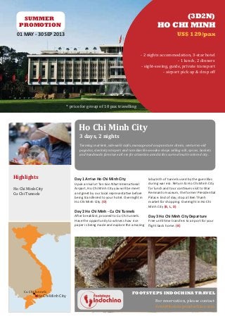 SUMMER                                                                                                    (3D2N)
   PROMOTION                                                                              HO CHI MINH
  01 MAY - 30 SEP 2013                                                                                 US$ 129/pax


                                                                               - 2 nights accommodation, 3-star hotel
                                                                                                    - 1 lunch, 2 dinners
                                                                                - sight-seeing, guide, private transport
                                                                                            - airport pick up & drop off




                                * price for group of 10 pax travelling




                                      Ho Chi Minh City
                                       3 days, 2 nights
                                       Teeming markets, sidewalk cafés, massage and acupuncture clinics, centuries-old
                                       pagodas, sleek skyscrapers and ramshackle wooden shops selling silk, spices, baskets
                                       and handmade furniture all vie for attention amidst this surreal multi-colored city.




Highlights                          Day 1 Arrive Ho Chi Minh City                   labyrinth of tunnels used by the guerrillas

Ho Chi Minh City
                                    Upon arrival at Tan Son Nhat International      during war era. Return to Ho Chi Minh City

Cu Chi Tunnels
                                    Airport, Ho Chi Minh City you will be meet      for lunch and tour continues visit to War
                                    and greet by our local representative before    Remnants museum, the former Presidential
                                    being transferred to your hotel. Overnight in   Palace. End of day; stop at Ben Thanh
                                    Ho Chi Minh City. (D)                           market for shopping. Overnight in Ho Chi
                                                                                    Minh City (B, L, D)
                                    Day 2 Ho Chi Minh - Cu Chi Tunnels
                                    After breakfast, proceed to Cu Chi tunnels.     Day 3 Ho Chi Minh City Departure
                                    Have the opportunity to witness how rice        Free until time transfers to airport for your
                                    paper is being made and explore the amazing     ﬂight back home. (B)




                                                                                        For reservation, please contact
     Cu Chi Tunnels                                                      FOOTSTEPS INDOCHINA TRAVEL
             Ho Chi Minh City

                                                                                        dent@footstepsindochina.com
 