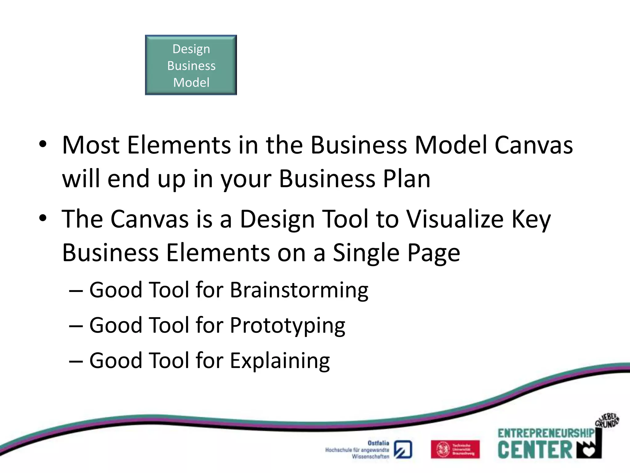 Design
           Business
            Model



• Most Elements in the Business Model Canvas
  will end up in your Business Plan
• The Canvas is a Design Tool to Visualize Key
  Business Elements on a Single Page
  – Good Tool for Brainstorming
  – Good Tool for Prototyping
  – Good Tool for Explaining
 