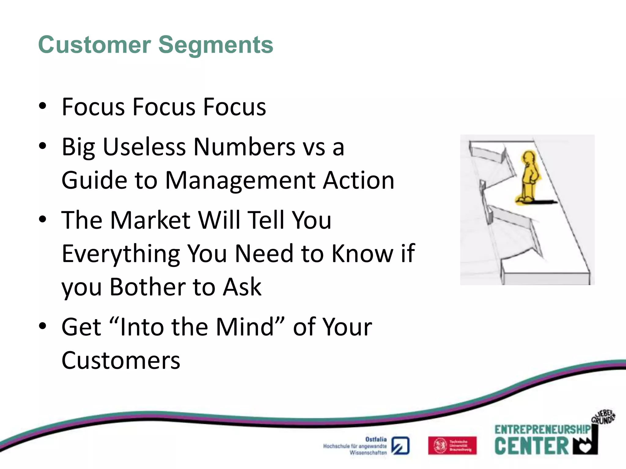 Customer Segments

• Focus Focus Focus
• Big Useless Numbers vs a
  Guide to Management Action
• The Market Will Tell You
  Everything You Need to Know if
  you Bother to Ask
• Get “Into the Mind” of Your
  Customers
 