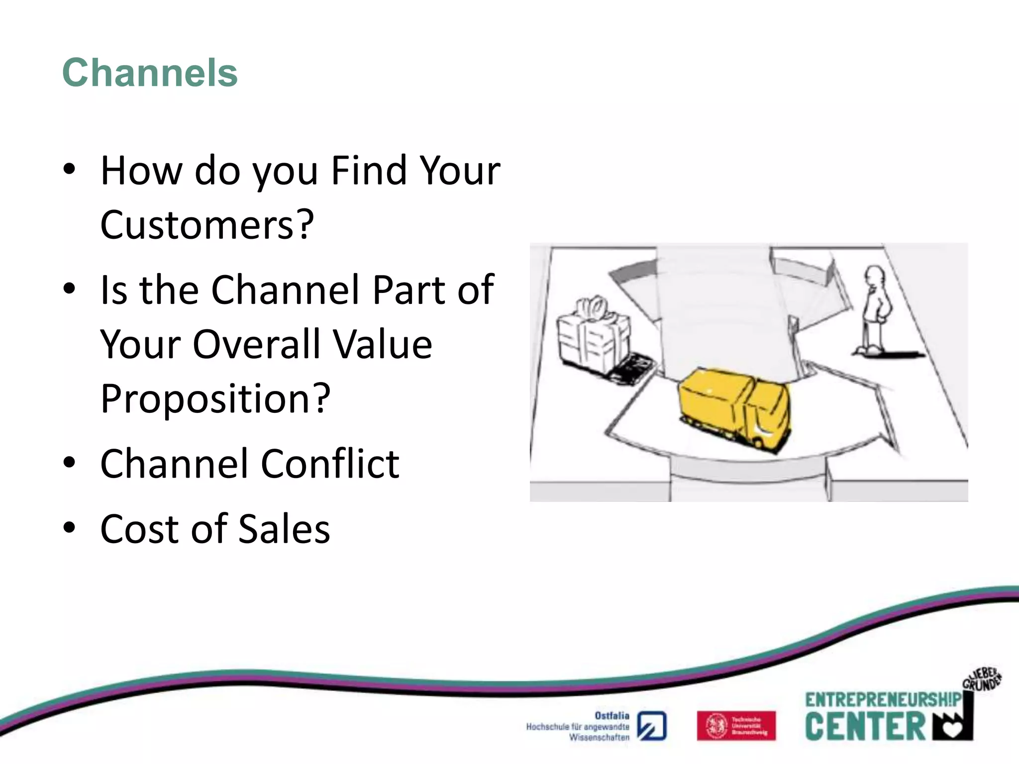 Channels

• How do you Find Your
  Customers?
• Is the Channel Part of
  Your Overall Value
  Proposition?
• Channel Conflict
• Cost of Sales
 