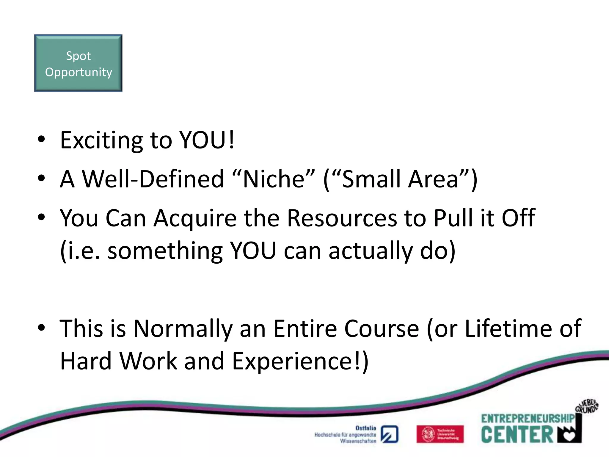 Spot
Opportunity




• Exciting to YOU!
• A Well-Defined “Niche” (“Small Area”)
• You Can Acquire the Resources to Pull it Off
  (i.e. something YOU can actually do)

• This is Normally an Entire Course (or Lifetime of
  Hard Work and Experience!)
 