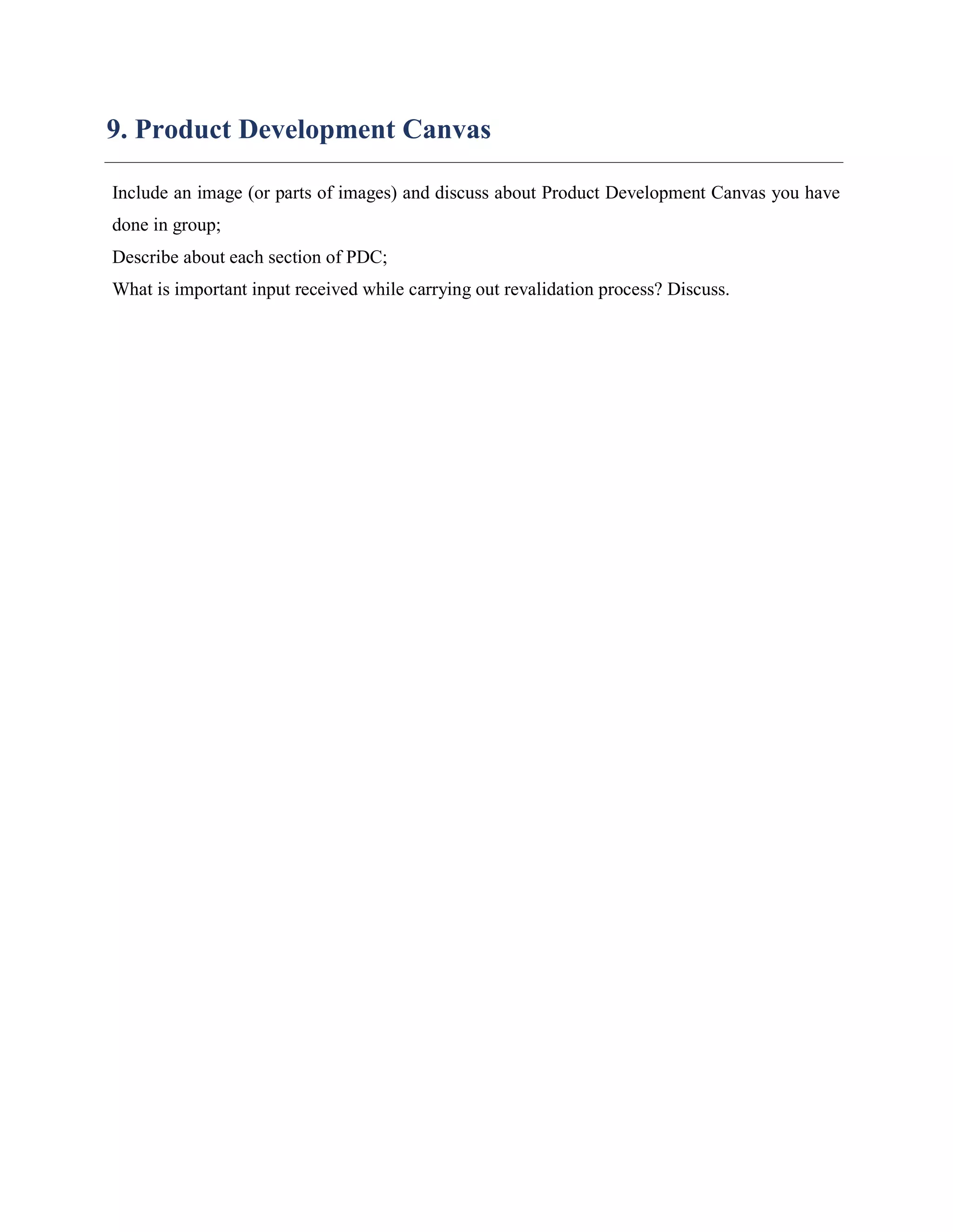 9. Product Development Canvas
Include an image (or parts of images) and discuss about Product Development Canvas you have
done in group;
Describe about each section of PDC;
What is important input received while carrying out revalidation process? Discuss.
 