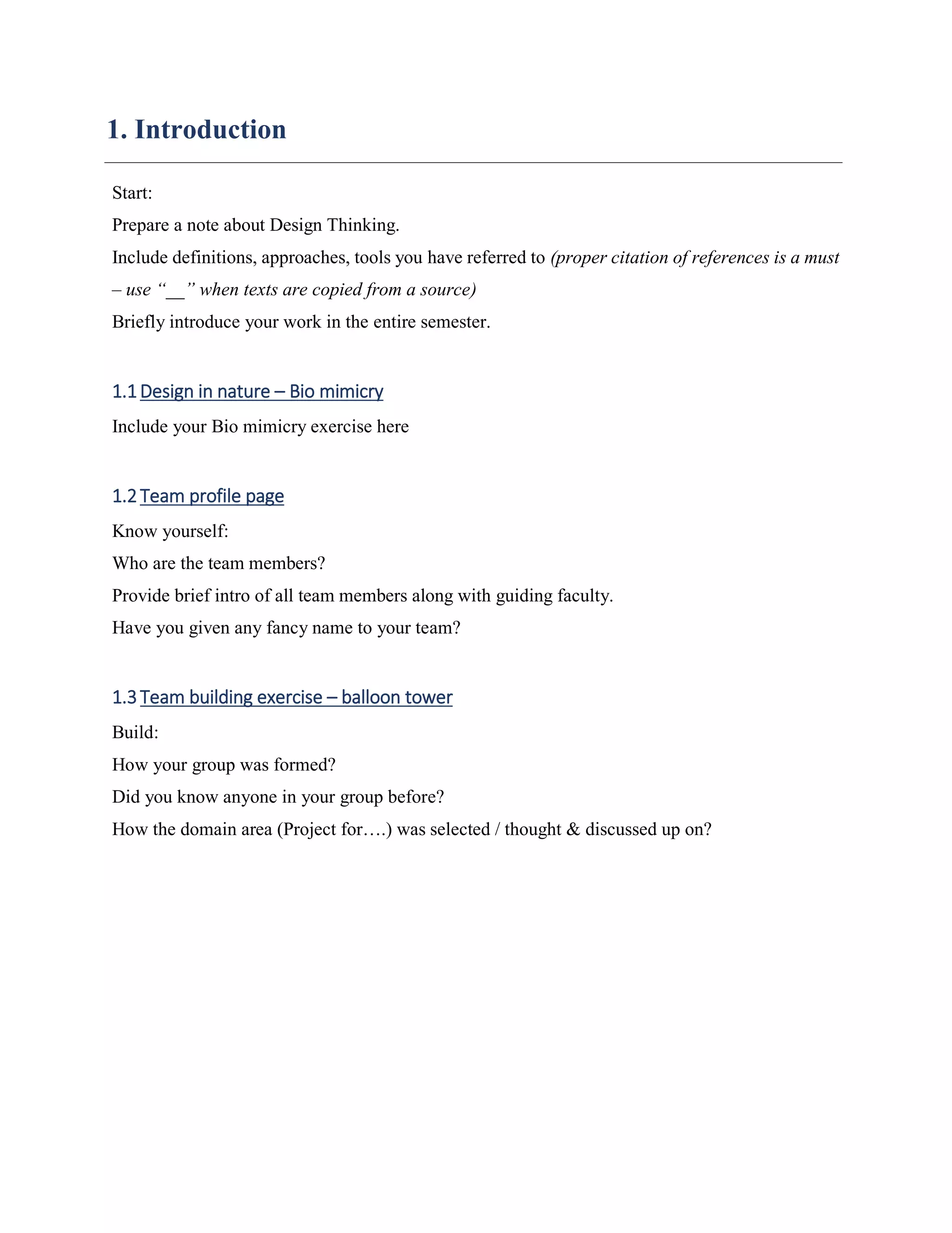 1. Introduction
Start:
Prepare a note about Design Thinking.
Include definitions, approaches, tools you have referred to (proper citation of references is a must
– use “__” when texts are copied from a source)
Briefly introduce your work in the entire semester.
1.1Design in nature – Bio mimicry
Include your Bio mimicry exercise here
1.2Team profile page
Know yourself:
Who are the team members?
Provide brief intro of all team members along with guiding faculty.
Have you given any fancy name to your team?
1.3Team building exercise – balloon tower
Build:
How your group was formed?
Did you know anyone in your group before?
How the domain area (Project for….) was selected / thought & discussed up on?
 