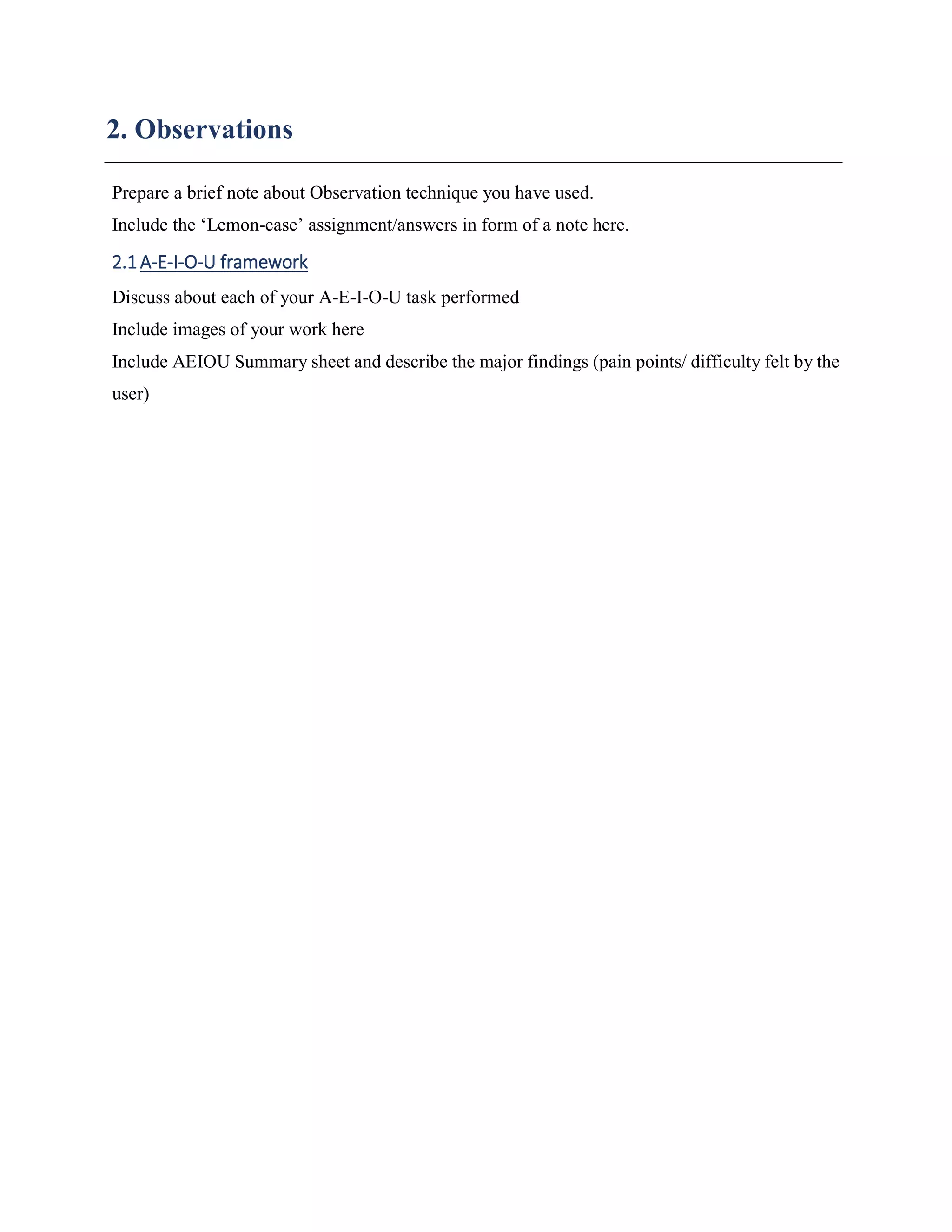 2. Observations
Prepare a brief note about Observation technique you have used.
Include the ‘Lemon-case’ assignment/answers in form of a note here.
2.1A-E-I-O-U framework
Discuss about each of your A-E-I-O-U task performed
Include images of your work here
Include AEIOU Summary sheet and describe the major findings (pain points/ difficulty felt by the
user)
 