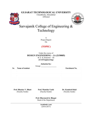 GUJARAT TECHNOLOGICAL UNIVERSITY
Chandkheda, Ahmedabad
Affiliated
Sarvajanik College of Engineering &
Technology
A
Project Report
On
(TOPIC)
Under the course of
DESIGN ENGINEERING – 1A (2130005)
B. E. II, Semester – III
(Civil Engineering)
Submitted by:
Group: _________________
Sr. Name of student Enrolment No.
Prof. Bhasker V. Bhatt
(Faculty Guide)
Prof. Manisha Vashi
(Faculty Guide)
Dr. Kamlesh Dalal
(Faculty Guide)
Prof. Dharmesh K. Bhagat
Head of the Department
Academic year
(2016-2017)
 