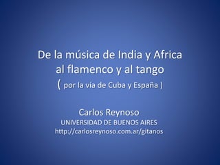 De la música de India y Africa
al flamenco y al tango
( por la vía de Cuba y España )
Carlos Reynoso
UNIVERSIDAD DE BUENOS AIRES
http://carlosreynoso.com.ar/gitanos
 