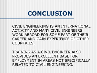CIVIL ENGINEERING IS AN INTERNATIONAL ACTIVITY AND MANY CIVIL ENGINEERS WORK ABROAD FOR SOME PART OF THEIR CAREER AND GAIN EXPERIENCE OF OTHER COUNTRIES. TRAINING AS A CIVIL ENGINEER ALSO PROVIDES AN EXCELLENT BASE FOR EMPLOYMENT IN AREAS NOT SPECIFICALLY RELATED TO CIVIL ENGINEERING. CONCLUSION 