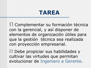 TAREA Complementar su formación técnica con la gerencial, y así disponer de elementos de organización útiles para que la gestión  técnica sea realizada con proyección empresarial. Debe propiciar sus habilidades y cultivar las virtudes que permitan evolucionar de  Ingeniero a Gerente . 