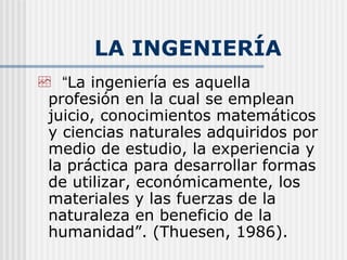 LA INGENIERÍA “ La ingeniería es aquella profesión en la cual se emplean juicio, conocimientos matemáticos y ciencias naturales adquiridos por medio de estudio, la experiencia y la práctica para desarrollar formas de utilizar, económicamente, los materiales y las fuerzas de la naturaleza en beneficio de la humanidad”. (Thuesen, 1986). 