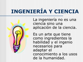 INGENIERÍA Y CIENCIA La ingeniería no es una ciencia sino una aplicación de la ciencia.  Es un arte que tiene como ingredientes la habilidad y el ingenio necesarios para adaptar el conocimiento a los usos de la humanidad. 
