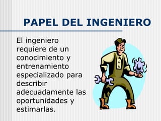 PAPEL DEL INGENIERO El ingeniero requiere de un conocimiento y entrenamiento especializado para describir adecuadamente las oportunidades y estimarlas.   