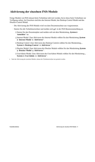 Aktivierung der einzelnen INiS-Module

Einige Module von INiS müssen beim Teilnehmer aktiviert werden, bevor diese beim Teilnehmer zur
Verfügung stehen. Im Einzelnen sind dies das Internet-Modul, das Desktop-Control Modul und das
Drucker-Control Modul.
      · Die Aktivierung der INiS-Module wird von dem Dozentenrechner aus vorgenommen.
      · Starten Sie alle Teilnehmerrechner und melden sich ggf. in der INiS Benutzeranmeldung an.
            § Starten Sie den Dozentenplatz und melden sich mit dem Menüeintrag „System à
              Anmelden “ an.
            § Internet-Modul: Zum Aktivieren des Internet Moduls wählen Sie den Menüeintrag „
                                                                                            System
              à Internet Modul à Aktivieren “.
            § Desktop Control: Zum Aktivieren des Desktop Controls wählen Sie den Menüeintrag „
              System à Desktop Control à Aktivieren “.
            § Drucker Modul: Zum Aktivieren des Drucker Moduls wählen Sie den Menüeintrag „ ystem
                                                                                          S
              à Drucker Modul à Aktivieren “.
            § UserAdmin Modul: Zum Aktivieren des UserAdmin Moduls wählen Sie den Menüeintrag „
              System à UserAdmin à Aktivieren “.
ð    Nach der Aktivierung der einzelnen Module, müssen die Teilnehmerrechner neu gestartet werden.




Schnellinstallation                                                               Aktivierung der einzelnen INiS-Module - 5
 