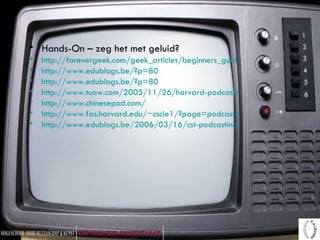 Hands-On – zeg het met geluid? http://forevergeek.com/geek_articles/beginners_guide_to_podcasts_and_podcasting_plus_how_to_create_a_basic_podcast_of_your_own.php http://www.edublogs.be/?p=80 http://www.edublogs.be/?p=80 http://www.tuaw.com/2005/11/26/harvard-podcasts-available-to-everyone/ http://www.chinesepod.com/ http://www.fas.harvard.edu/~cscie1/?page=podcast&type=static http://www.edublogs.be/2006/03/16/cst-podcasting-haal-een-micro-in-de-klas 