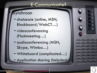 E-Communicatie? Synchroon chatsessie (online, MSN, Blackboard/WebCT…) videoconferencing (Flashmeeting…) audioconferencing (MSN, Skype, Wimba…) Whiteboard (complicated…) Application sharing (helpdesk!) 