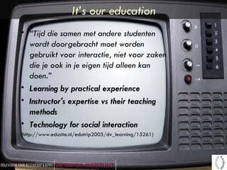 It’s our education “ Tijd die samen met andere studenten wordt doorgebracht moet worden gebruikt voor interactie, niet voor zaken die je ook in je eigen tijd alleen kan doen.” Learning by practical experience   Instructor's expertise vs their teaching methods   Technology for social interaction   ( http://www.edusite.nl/edutrip2005/dv_learning/15261) 
