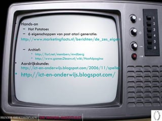Hands-on Hot Potatoes 6 eigenschappen van post atari generatie: http://www.marketingfacts.nl/berichten/de_zes_eigenschappen_van_de_post_atari_generatie/ Archief: http://furl.net/members/mvdberg http://www.games2learn.nl/wiki/Hoofdpagina Aardrijkskunde:  http://ict-en-onderwijs.blogspot.com/2006/11/spelletjes-voor-aardrijkskunde.html http://ict-en-onderwijs.blogspot.com/   