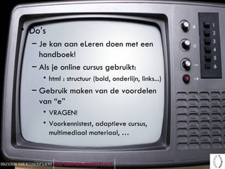 Do’s Je kan aan eLeren doen met een handboek! Als je online cursus gebruikt: html : structuur (bold, onderlijn, links...) Gebruik maken van de voordelen van “e” VRAGEN! Voorkennistest, adaptieve cursus, multimediaal materiaal, … 