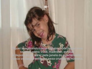 Fiquei imaginando como alguém pode pegar uma criança como você, maltratar, asfixiar e depois ainda atirar pela janela do apartamento.  Nunca consegui entender essa crueldade humana.  