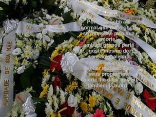 Por isso, acho até normal que tanta gente se interesse pela sua morte, embora grande parte goste mesmo de sensacionalismo e outros apenas em ganhar audiência em seus programas. Queria lhe dizer que eu também já morri.  