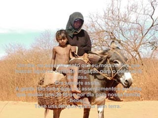 Um dia, no assentamento que eu morava, tive que buscar água no canal de irrigação para o pessoal lá de casa.  Era sempre assim.  A gente não tinha água no assentamento e eu tinha que roubar uns 20 litros por dia para nossa família beber.  Teve uns tempos que fui sem terra.  