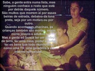 Sabe, a gente entra numa lista, mas ninguém conhece o rosto que está por detrás daquele número.  São muitos que morrem aí por essas beiras de estrada, debaixo da lona preta, seja por um motivo ou por outro. Quando acontecem chacinas, as crianças também são mortas, assim como jovens e adultos.  Mas a gente só busca ter um pedaço de terra, ter uma casa, poder estudar, ter os bens que todo mundo tem, como uma TV, uma geladeira e até mesmo um celular.  