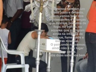 Queremos também um Brasil justo e decente.  Nem vamos falar dos adolescentes e crianças que morrem por arma de fogo, no tráfico, ou aqueles que morreram ainda na infância de dengue, fome, sede e outras misérias.  O país onde nascemos ainda não é um lugar para gente. Nós duas sabemos bem. 
