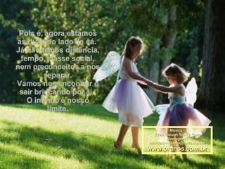 Pois é, agora estamos as duas do lado de cá.  Já não temos distância, tempo, classe social, nem preconceitos a nos separar. Vamos nos encontrar e sair brincando por aí.  O infinito é nosso limite. Música : Even Though You're Gone Montagem : [email_address] www.pranos.com.br 
