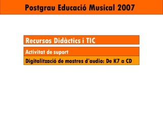 Postgrau Educació Musical 2007   Recursos Didàctics i TIC Activitat de suport Digitalització de mostres d’audio: De K7 a CD 
