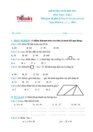 KIỂM TRA CUỐI HỌC KÌ I
Môn: Toán – Lớp 2
Thời gian: 40 phút (Không kể thời gian phát đề)
Ngày kiểm tra: ..../...../ 2016
H...