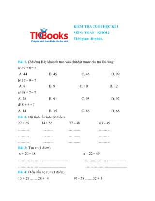 KIỂM TRA CUỐI HỌC KÌ I
MÔN: TOÁN - KHỐI 2
Thời gian: 40 phút.
Bài 1. (2 điểm) Hãy khoanh tròn vào chữ đặt trước câu trả lờ...