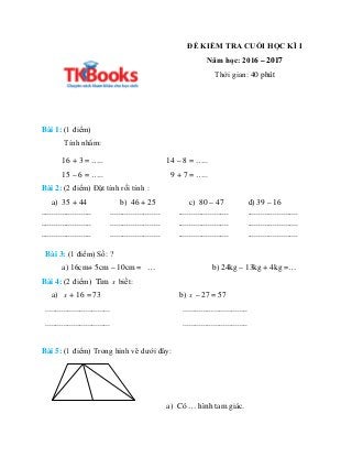 ĐỀ KIỂM TRA CUỐI HỌC KÌ I
Năm học: 2016 – 2017
Thời gian: 40 phút
Bài 1: (1 điểm)
Tính nhẩm:
16 + 3 = ….. 14 – 8 = …..
15 ...