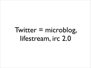 Twitter = microblog,
 lifestream, irc 2.0