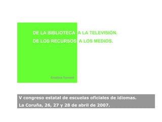V congreso estatal de escuelas oficiales de idiomas. La Coruña, 26, 27 y 28 de abril de 2007. DE LA BIBLIOTECA   A LA TELEVISIÓN.  DE LOS RECURSOS  A LOS MEDIOS. Cristina Torrent   