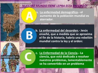 a. La enfermedad demográfica.- el
aumento de la población mundial es
aterrador.
b. La enfermedad del desorden.- Jesús
enseñó, que a medida que se aproxima
el fin de la historia, habría una rebelión
mundial contra la ley y el orden:
c. La Enfermedad de la Ciencia.- La
ciencia, que está dedicada a resolver
nuestros problemas, lamentablemente
se ha convertido en un problema
NUESTRO MUNDO TIENE LEPRA ESTA ENFERMO:
 