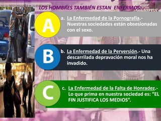 a. La Enfermedad de la Pornografía.-
Nuestras sociedades están obsesionadas
con el sexo.
b. La Enfermedad de la Perversión.- Una
descarrilada depravación moral nos ha
invadido.
c. La Enfermedad de la Falta de Honradez.-
Lo que prima en nuestra sociedad es: “EL
FIN JUSTIFICA LOS MEDIOS”.
LOS HOMBRES TAMBIÉN ESTAN ENFERMOS:
 