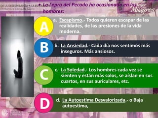 a. Escapismo.- Todos quieren escapar de las
realidades, de las presiones de la vida
moderna.
b. La Ansiedad.- Cada día nos sentimos más
inseguros. Más ansiosos.
c. La Soledad.- Los hombres cada vez se
sienten y están más solos, se aíslan en sus
cuartos, en sus auriculares, etc.
d. La Autoestima Desvalorizada.- o Baja
autoestima,
• La Lepra del Pecado ha ocasionado en los
hombres:
 
