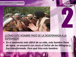 ¿CÓMO ESTE HOMBRE PASÓ DE LA DESEPERANZA A LA
ESPERANZA?
• En el momento más difícil de su vida, este hombre lleno
de lepra, se encontró con Jesús el Señor de los Milagros y
fue transformado. Pero qué hizo este hombre:
 