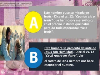 Este hombre puso su mirada en
Jesús.- Dice el vs. 12: “Cuando vio a
Jesús” que hermoso y maravilloso,
en el preciso instante que había
perdido toda esperanza: “Ve a
Jesús”.
Este hombre se presentó delante de
Jesús con Humildad.- Dice el vs. 12
“Cayó rostro en tierra”. Ver
el rostro de Dios siempre nos hace
esconder el nuestro.
 
