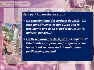 Esta petición revela dos cosas:
 Un conocimiento del carácter de Jesús.- De
este conocimiento es que surge una fe
inteligente una fe en el poder de Jesús: “Si
quieres, puedes...”.
 Un Deseo ardiente del leproso.- Limpiarme”.
Este hombre confiesa con franqueza, y con
honestidad su necesidad. Y suplica una
purificación personal.
 