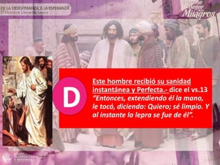 Este hombre recibió su sanidad
instantánea y Perfecta.- dice el vs.13
“Entonces, extendiendo él la mano,
le tocó, diciendo: Quiero; sé limpio. Y
al instante la lepra se fue de él”.
 