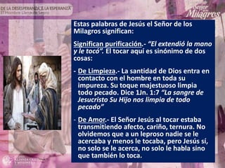 Estas palabras de Jesús el Señor de los
Milagros significan:
Significan purificación.- “El extendió la mano
y le tocó”. El tocar aquí es sinónimo de dos
cosas:
- De Limpieza.- La santidad de Dios entra en
contacto con el hombre en toda su
impureza. Su toque majestuoso limpia
todo pecado. Dice 1Jn. 1:7 “La sangre de
Jesucristo Su Hijo nos limpia de todo
pecado”
- De Amor.- El Señor Jesús al tocar estaba
transmitiendo afecto, cariño, ternura. No
olvidemos que a un leproso nadie se le
acercaba y menos le tocaba, pero Jesús sí,
no solo se le acerca, no solo le habla sino
que también lo toca.
 