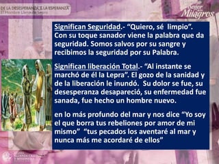 Significan Seguridad.- “Quiero, sé limpio”.
Con su toque sanador viene la palabra que da
seguridad. Somos salvos por su sangre y
recibimos la seguridad por su Palabra.
Significan liberación Total.- “Al instante se
marchó de él la Lepra”. El gozo de la sanidad y
de la liberación le inundó. Su dolor se fue, su
desesperanza desapareció, su enfermedad fue
sanada, fue hecho un hombre nuevo.
en lo más profundo del mar y nos dice “Yo soy
el que borra tus rebeliones por amor de mi
mismo” “tus pecados los aventaré al mar y
nunca más me acordaré de ellos”
 
