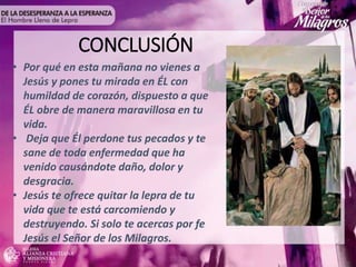 CONCLUSIÓN
• Por qué en esta mañana no vienes a
Jesús y pones tu mirada en ÉL con
humildad de corazón, dispuesto a que
ÉL obre de manera maravillosa en tu
vida.
• Deja que Él perdone tus pecados y te
sane de toda enfermedad que ha
venido causándote daño, dolor y
desgracia.
• Jesús te ofrece quitar la lepra de tu
vida que te está carcomiendo y
destruyendo. Si solo te acercas por fe
Jesús el Señor de los Milagros.
 