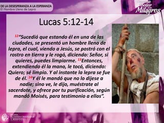 Lucas 5:12-14
12“Sucedió que estando él en una de las
ciudades, se presentó un hombre lleno de
lepra, el cual, viendo a Jesús, se postró con el
rostro en tierra y le rogó, diciendo: Señor, si
quieres, puedes limpiarme. 13Entonces,
extendiendo él la mano, le tocó, diciendo:
Quiero; sé limpio. Y al instante la lepra se fue
de él. 14Y él le mandó que no lo dijese a
nadie; sino ve, le dijo, muéstrate al
sacerdote, y ofrece por tu purificación, según
mandó Moisés, para testimonio a ellos”.
 