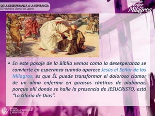 • En este pasaje de la Biblia vemos como la desesperanza se
convierte en esperanza cuando aparece Jesús el Señor de los
Milagros, es que ÉL puede transformar el doloroso clamor
de un alma enferma en gozosos cánticos de alabanza,
porque allí donde se halle la presencia de JESUCRISTO, está
“La Gloria de Dios”.
 