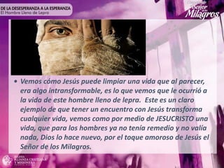 • Vemos cómo Jesús puede limpiar una vida que al parecer,
era algo intransformable, es lo que vemos que le ocurrió a
la vida de este hombre lleno de lepra. Este es un claro
ejemplo de que tener un encuentro con Jesús transforma
cualquier vida, vemos como por medio de JESUCRISTO una
vida, que para los hombres ya no tenía remedio y no valía
nada, Dios lo hace nuevo, por el toque amoroso de Jesús el
Señor de los Milagros.
 