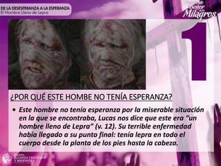 ¿POR QUÉ ESTE HOMBE NO TENÍA ESPERANZA?
• Este hombre no tenía esperanza por la miserable situación
en la que se encontraba, Lucas nos dice que este era “un
hombre lleno de Lepra” (v. 12). Su terrible enfermedad
había llegado a su punto final: tenía lepra en todo el
cuerpo desde la planta de los pies hasta la cabeza.
 