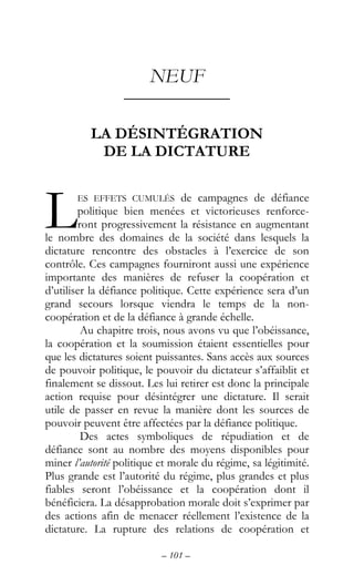 – 101 –
NEUF
––––––––––––
LA DÉSINTÉGRATION
DE LA DICTATURE
ES EFFETS CUMULÉS de campagnes de défiance
politique bien menées et victorieuses renforce-
ront progressivement la résistance en augmentant
le nombre des domaines de la société dans lesquels la
dictature rencontre des obstacles à l’exercice de son
contrôle. Ces campagnes fourniront aussi une expérience
importante des manières de refuser la coopération et
d’utiliser la défiance politique. Cette expérience sera d’un
grand secours lorsque viendra le temps de la non-
coopération et de la défiance à grande échelle.
Au chapitre trois, nous avons vu que l’obéissance,
la coopération et la soumission étaient essentielles pour
que les dictatures soient puissantes. Sans accès aux sources
de pouvoir politique, le pouvoir du dictateur s’affaiblit et
finalement se dissout. Les lui retirer est donc la principale
action requise pour désintégrer une dictature. Il serait
utile de passer en revue la manière dont les sources de
pouvoir peuvent être affectées par la défiance politique.
Des actes symboliques de répudiation et de
défiance sont au nombre des moyens disponibles pour
miner l’autorité politique et morale du régime, sa légitimité.
Plus grande est l’autorité du régime, plus grandes et plus
fiables seront l’obéissance et la coopération dont il
bénéficiera. La désapprobation morale doit s’exprimer par
des actions afin de menacer réellement l’existence de la
dictature. La rupture des relations de coopération et
L
 