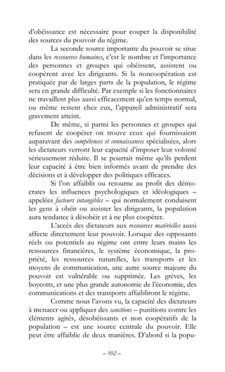 – 102 –
d’obéissance est nécessaire pour couper la disponibilité
des sources du pouvoir du régime.
La seconde source importante du pouvoir se situe
dans les ressources humaines, c’est le nombre et l’importance
des personnes et groupes qui obéissent, assistent ou
coopèrent avec les dirigeants. Si la noncoopération est
pratiquée par de larges parts de la population, le régime
sera en grande difficulté. Par exemple si les fonctionnaires
ne travaillent plus aussi efficacement qu’en temps normal,
ou même restent chez eux, l’appareil administratif sera
gravement atteint.
De même, si parmi les personnes et groupes qui
refusent de coopérer on trouve ceux qui fournissaient
auparavant des compétences et connaissances spécialisées, alors
les dictateurs verront leur capacité d’imposer leur volonté
sérieusement réduite. Il se pourrait même qu’ils perdent
leur capacité à être bien informés avant de prendre des
décisions et à développer des politiques efficaces.
Si l’on affaiblit ou retourne au profit des démo-
crates les influences psychologiques et idéologiques –
appelées facteurs intangibles – qui normalement conduisent
les gens à obéir ou assister les dirigeants, la population
aura tendance à désobéir et à ne plus coopérer.
L’accès des dictateurs aux ressources matérielles aussi
affecte directement leur pouvoir. Lorsque des opposants
réels ou potentiels au régime ont entre leurs mains les
ressources financières, le système économique, la pro-
priété, les ressources naturelles, les transports et les
moyens de communication, une autre source majeure du
pouvoir est vulnérable ou supprimée. Les grèves, les
boycotts, et une plus grande autonomie de l’économie, des
communications et des transports affaibliront le régime.
Comme nous l’avons vu, la capacité des dictateurs
à menacer ou appliquer des sanctions – punitions contre les
éléments agités, désobéissants et non coopératifs de la
population – est une source centrale du pouvoir. Elle
peut être affaiblie de deux manières. D’abord si la popu-
 